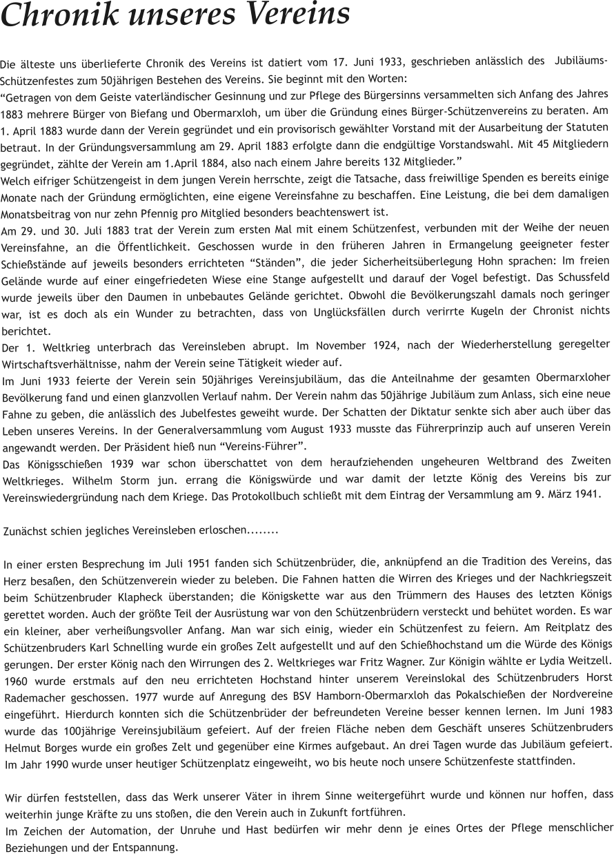 Chronik unseres Vereins Die älteste uns überlieferte Chronik des Vereins ist datiert vom 17. Juni 1933, geschrieben anlässlich des  Jubiläums-Schützenfestes zum 50jährigen Bestehen des Vereins. Sie beginnt mit den Worten: “Getragen von dem Geiste vaterländischer Gesinnung und zur Pflege des Bürgersinns versammelten sich Anfang des Jahres 1883 mehrere Bürger von Biefang und Obermarxloh, um über die Gründung eines Bürger-Schützenvereins zu beraten. Am 1. April 1883 wurde dann der Verein gegründet und ein provisorisch gewählter Vorstand mit der Ausarbeitung der Statuten betraut. In der Gründungsversammlung am 29. April 1883 erfolgte dann die endgültige Vorstandswahl. Mit 45 Mitgliedern gegründet, zählte der Verein am 1.April 1884, also nach einem Jahre bereits 132 Mitglieder.” Welch eifriger Schützengeist in dem jungen Verein herrschte, zeigt die Tatsache, dass freiwillige Spenden es bereits einige Monate nach der Gründung ermöglichten, eine eigene Vereinsfahne zu beschaffen. Eine Leistung, die bei dem damaligen Monatsbeitrag von nur zehn Pfennig pro Mitglied besonders beachtenswert ist. Am 29. und 30. Juli 1883 trat der Verein zum ersten Mal mit einem Schützenfest, verbunden mit der Weihe der neuen Vereinsfahne, an die Öffentlichkeit. Geschossen wurde in den früheren Jahren in Ermangelung geeigneter fester Schießstände auf jeweils besonders errichteten “Ständen”, die jeder Sicherheitsüberlegung Hohn sprachen: Im freien Gelände wurde auf einer eingefriedeten Wiese eine Stange aufgestellt und darauf der Vogel befestigt. Das Schussfeld wurde jeweils über den Daumen in unbebautes Gelände gerichtet. Obwohl die Bevölkerungszahl damals noch geringer war, ist es doch als ein Wunder zu betrachten, dass von Unglücksfällen durch verirrte Kugeln der Chronist nichts berichtet. Der 1. Weltkrieg unterbrach das Vereinsleben abrupt. Im November 1924, nach der Wiederherstellung geregelter  Wirtschaftsverhältnisse, nahm der Verein seine Tätigkeit wieder auf. Im Juni 1933 feierte der Verein sein 50jähriges Vereinsjubiläum, das die Anteilnahme der gesamten Obermarxloher Bevölkerung fand und einen glanzvollen Verlauf nahm. Der Verein nahm das 50jährige Jubiläum zum Anlass, sich eine neue Fahne zu geben, die anlässlich des Jubelfestes geweiht wurde. Der Schatten der Diktatur senkte sich aber auch über das Leben unseres Vereins. In der Generalversammlung vom August 1933 musste das Führerprinzip auch auf unseren Verein angewandt werden. Der Präsident hieß nun “Vereins-Führer”. Das Königsschießen 1939 war schon überschattet von dem heraufziehenden ungeheuren Weltbrand des Zweiten Weltkrieges. Wilhelm Storm jun. errang die Königswürde und war damit der letzte König des Vereins bis zur Vereinswiedergründung nach dem Kriege. Das Protokollbuch schließt mit dem Eintrag der Versammlung am 9. März 1941.  Zunächst schien jegliches Vereinsleben erloschen........  In einer ersten Besprechung im Juli 1951 fanden sich Schützenbrüder, die, anknüpfend an die Tradition des Vereins, das Herz besaßen, den Schützenverein wieder zu beleben. Die Fahnen hatten die Wirren des Krieges und der Nachkriegszeit beim Schützenbruder Klapheck überstanden; die Königskette war aus den Trümmern des Hauses des letzten Königs gerettet worden. Auch der größte Teil der Ausrüstung war von den Schützenbrüdern versteckt und behütet worden. Es war ein kleiner, aber verheißungsvoller Anfang. Man war sich einig, wieder ein Schützenfest zu feiern. Am Reitplatz des Schützenbruders Karl Schnelling wurde ein großes Zelt aufgestellt und auf den Schießhochstand um die Würde des Königs gerungen. Der erster König nach den Wirrungen des 2. Weltkrieges war Fritz Wagner. Zur Königin wählte er Lydia Weitzell. 1960 wurde erstmals auf den neu errichteten Hochstand hinter unserem Vereinslokal des Schützenbruders Horst Rademacher geschossen. 1977 wurde auf Anregung des BSV Hamborn-Obermarxloh das Pokalschießen der Nordvereine eingeführt. Hierdurch konnten sich die Schützenbrüder der befreundeten Vereine besser kennen lernen. Im Juni 1983 wurde das 100jährige Vereinsjubiläum gefeiert. Auf der freien Fläche neben dem Geschäft unseres Schützenbruders Helmut Borges wurde ein großes Zelt und gegenüber eine Kirmes aufgebaut. An drei Tagen wurde das Jubiläum gefeiert. Im Jahr 1990 wurde unser heutiger Schützenplatz eingeweiht, wo bis heute noch unsere Schützenfeste stattfinden.   Wir dürfen feststellen, dass das Werk unserer Väter in ihrem Sinne weitergeführt wurde und können nur hoffen, dass weiterhin junge Kräfte zu uns stoßen, die den Verein auch in Zukunft fortführen. Im Zeichen der Automation, der Unruhe und Hast bedürfen wir mehr denn je eines Ortes der Pflege menschlicher Beziehungen und der Entspannung.